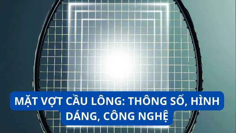 Mặt vợt cầu lông: Thông số, hình dáng, công nghệ