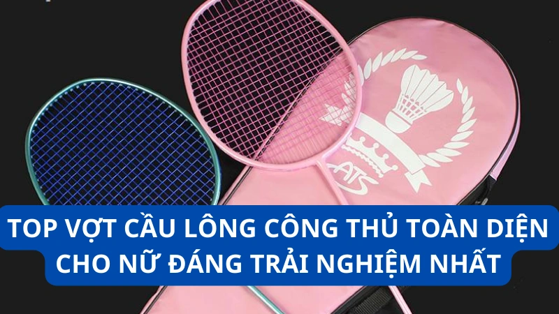 Top vợt cầu lông công thủ toàn diện cho nữ đáng trải nghiệm nhất