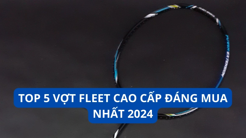 Top 5 vợt Fleet cao cấp đáng mua nhất 2024