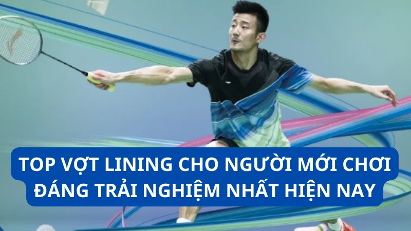 Top vợt Lining cho người mới chơi đáng trải nghiệm nhất hiện nay